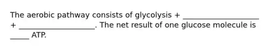 The aerobic pathway consists of glycolysis + ____________________ + ____________________. The net result of one glucose molecule is _____ ATP.