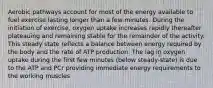 Aerobic pathways account for most of the energy available to fuel exercise lasting longer than a few minutes. During the initiation of exercise, oxygen uptake increases rapidly thereafter plateauing and remaining stable for the remainder of the activity. This steady state reflects a balance between energy required by the body and the rate of ATP production. The lag in oxygen uptake during the first few minutes (below steady-state) is due to the ATP and PCr providing immediate energy requirements to the working muscles