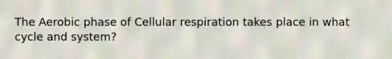 The Aerobic phase of Cellular respiration takes place in what cycle and system?