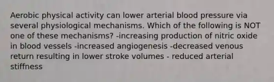 Aerobic physical activity can lower arterial <a href='https://www.questionai.com/knowledge/kD0HacyPBr-blood-pressure' class='anchor-knowledge'>blood pressure</a> via several physiological mechanisms. Which of the following is NOT one of these mechanisms? -increasing production of nitric oxide in <a href='https://www.questionai.com/knowledge/kZJ3mNKN7P-blood-vessels' class='anchor-knowledge'>blood vessels</a> -increased angiogenesis -decreased venous return resulting in lower stroke volumes - reduced arterial stiffness