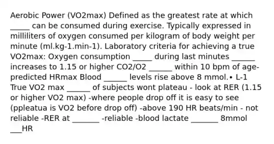 Aerobic Power (VO2max) Defined as the greatest rate at which _____ can be consumed during exercise. Typically expressed in milliliters of oxygen consumed per kilogram of body weight per minute (ml.kg-1.min-1). Laboratory criteria for achieving a true VO2max: Oxygen consumption _____ during last minutes ______ increases to 1.15 or higher CO2/O2 ______ within 10 bpm of age-predicted HRmax Blood ______ levels rise above 8 mmol.∙ L-1 True VO2 max ______ of subjects wont plateau - look at RER (1.15 or higher VO2 max) -where people drop off it is easy to see (ppleatua is VO2 before drop off) -above 190 HR beats/min - not reliable -RER at _______ -reliable -blood lactate _______ 8mmol ___HR