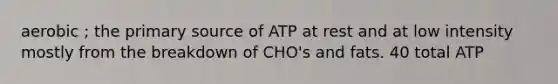 aerobic ; the primary source of ATP at rest and at low intensity mostly from the breakdown of CHO's and fats. 40 total ATP