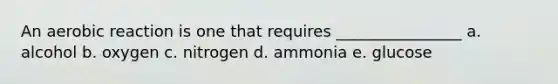 An aerobic reaction is one that requires ________________ a. alcohol b. oxygen c. nitrogen d. ammonia e. glucose