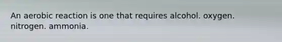 An aerobic reaction is one that requires alcohol. oxygen. nitrogen. ammonia.