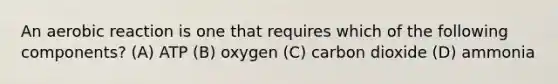 An aerobic reaction is one that requires which of the following components? (A) ATP (B) oxygen (C) carbon dioxide (D) ammonia