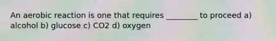 An aerobic reaction is one that requires ________ to proceed a) alcohol b) glucose c) CO2 d) oxygen