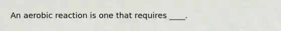 An aerobic reaction is one that requires ____.