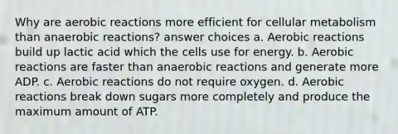 Why are aerobic reactions more efficient for cellular metabolism than anaerobic reactions? answer choices a. Aerobic reactions build up lactic acid which the cells use for energy. b. Aerobic reactions are faster than anaerobic reactions and generate more ADP. c. Aerobic reactions do not require oxygen. d. Aerobic reactions break down sugars more completely and produce the maximum amount of ATP.