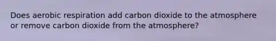 Does aerobic respiration add carbon dioxide to the atmosphere or remove carbon dioxide from the atmosphere?