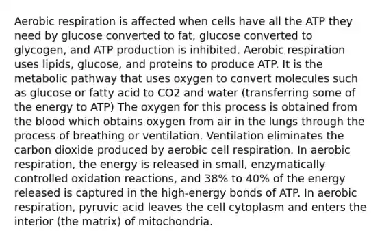 Aerobic respiration is affected when cells have all the ATP they need by glucose converted to fat, glucose converted to glycogen, and ATP production is inhibited. Aerobic respiration uses lipids, glucose, and proteins to produce ATP. It is the metabolic pathway that uses oxygen to convert molecules such as glucose or fatty acid to CO2 and water (transferring some of the energy to ATP) The oxygen for this process is obtained from the blood which obtains oxygen from air in the lungs through the process of breathing or ventilation. Ventilation eliminates the carbon dioxide produced by aerobic cell respiration. In aerobic respiration, the energy is released in small, enzymatically controlled oxidation reactions, and 38% to 40% of the energy released is captured in the high-energy bonds of ATP. In aerobic respiration, pyruvic acid leaves the cell cytoplasm and enters the interior (the matrix) of mitochondria.