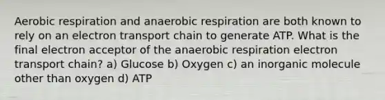 Aerobic respiration and anaerobic respiration are both known to rely on an electron transport chain to generate ATP. What is the final electron acceptor of the anaerobic respiration electron transport chain? a) Glucose b) Oxygen c) an inorganic molecule other than oxygen d) ATP