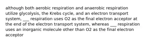 although both aerobic respiration and anaerobic respiration utilize glycolysis, the Krebs cycle, and an electron transport system, ___ respiration uses O2 as the final electron acceptor at the end of the electron transport system, whereas ___ respiration uses an inorganic molecule other than O2 as the final electron acceptor