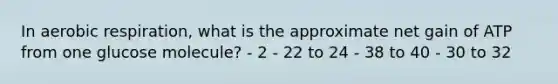 In aerobic respiration, what is the approximate net gain of ATP from one glucose molecule? - 2 - 22 to 24 - 38 to 40 - 30 to 32