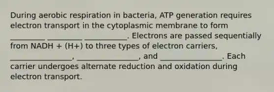 During aerobic respiration in bacteria, ATP generation requires electron transport in the cytoplasmic membrane to form _________ _________ ___________. Electrons are passed sequentially from NADH + (H+) to three types of electron carriers, ________________, ________________, and ________________. Each carrier undergoes alternate reduction and oxidation during electron transport.