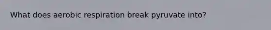 What does aerobic respiration break pyruvate into?