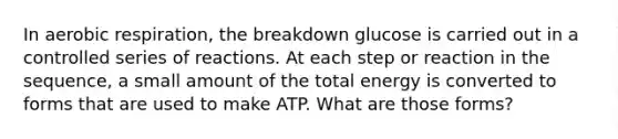 In aerobic respiration, the breakdown glucose is carried out in a controlled series of reactions. At each step or reaction in the sequence, a small amount of the total energy is converted to forms that are used to make ATP. What are those forms?