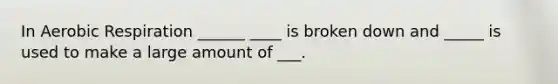 In Aerobic Respiration ______ ____ is broken down and _____ is used to make a large amount of ___.