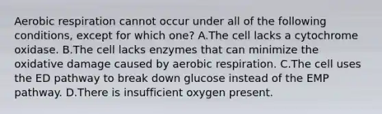 Aerobic respiration cannot occur under all of the following conditions, except for which one? A.The cell lacks a cytochrome oxidase. B.The cell lacks enzymes that can minimize the oxidative damage caused by aerobic respiration. C.The cell uses the ED pathway to break down glucose instead of the EMP pathway. D.There is insufficient oxygen present.