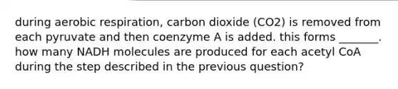 during aerobic respiration, carbon dioxide (CO2) is removed from each pyruvate and then coenzyme A is added. this forms _______. how many NADH molecules are produced for each acetyl CoA during the step described in the previous question?