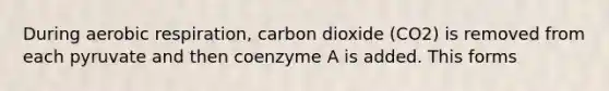 During aerobic respiration, carbon dioxide (CO2) is removed from each pyruvate and then coenzyme A is added. This forms