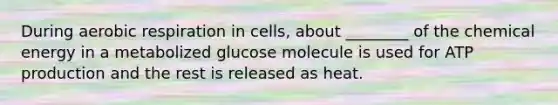 During <a href='https://www.questionai.com/knowledge/kyxGdbadrV-aerobic-respiration' class='anchor-knowledge'>aerobic respiration</a> in cells, about ________ of the chemical energy in a metabolized glucose molecule is used for <a href='https://www.questionai.com/knowledge/kQXM5vFKbG-atp-production' class='anchor-knowledge'>atp production</a> and the rest is released as heat.