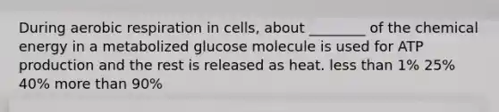 During aerobic respiration in cells, about ________ of the chemical energy in a metabolized glucose molecule is used for ATP production and the rest is released as heat. less than 1% 25% 40% more than 90%