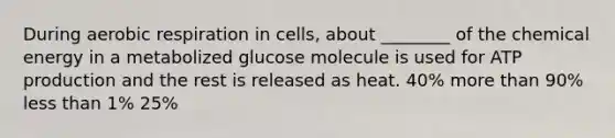 During <a href='https://www.questionai.com/knowledge/kyxGdbadrV-aerobic-respiration' class='anchor-knowledge'>aerobic respiration</a> in cells, about ________ of the chemical energy in a metabolized glucose molecule is used for <a href='https://www.questionai.com/knowledge/kQXM5vFKbG-atp-production' class='anchor-knowledge'>atp production</a> and the rest is released as heat. 40% more than 90% <a href='https://www.questionai.com/knowledge/k7BtlYpAMX-less-than' class='anchor-knowledge'>less than</a> 1% 25%