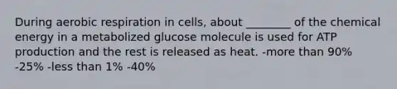 During aerobic respiration in cells, about ________ of the chemical energy in a metabolized glucose molecule is used for ATP production and the rest is released as heat. -more than 90% -25% -less than 1% -40%