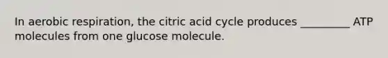 In aerobic respiration, the citric acid cycle produces _________ ATP molecules from one glucose molecule.