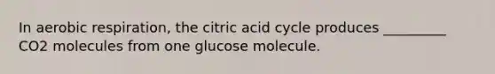 In aerobic respiration, the citric acid cycle produces _________ CO2 molecules from one glucose molecule.