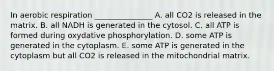 In aerobic respiration _______________ A. all CO2 is released in the matrix. B. all NADH is generated in the cytosol. C. all ATP is formed during oxydative phosphorylation. D. some ATP is generated in the cytoplasm. E. some ATP is generated in the cytoplasm but all CO2 is released in the mitochondrial matrix.