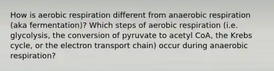 How is aerobic respiration different from anaerobic respiration (aka fermentation)? Which steps of aerobic respiration (i.e. glycolysis, the conversion of pyruvate to acetyl CoA, the Krebs cycle, or the electron transport chain) occur during anaerobic respiration?