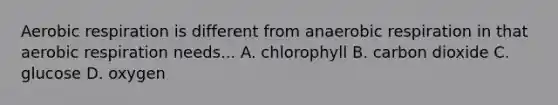 Aerobic respiration is different from anaerobic respiration in that aerobic respiration needs... A. chlorophyll B. carbon dioxide C. glucose D. oxygen