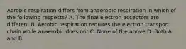 Aerobic respiration differs from anaerobic respiration in which of the following respects? A. The final electron acceptors are different B. Aerobic respiration requires the electron transport chain while anaerobic does not C. None of the above D. Both A and B