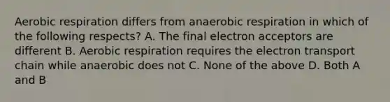 Aerobic respiration differs from anaerobic respiration in which of the following respects? A. The final electron acceptors are different B. Aerobic respiration requires the electron transport chain while anaerobic does not C. None of the above D. Both A and B