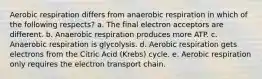 Aerobic respiration differs from anaerobic respiration in which of the following respects? a. The final electron acceptors are different. b. Anaerobic respiration produces more ATP. c. Anaerobic respiration is glycolysis. d. Aerobic respiration gets electrons from the Citric Acid (Krebs) cycle. e. Aerobic respiration only requires the electron transport chain.