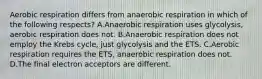 Aerobic respiration differs from anaerobic respiration in which of the following respects? A.Anaerobic respiration uses glycolysis, aerobic respiration does not. B.Anaerobic respiration does not employ the Krebs cycle, just glycolysis and the ETS. C.Aerobic respiration requires the ETS, anaerobic respiration does not. D.The final electron acceptors are different.