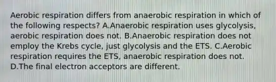 <a href='https://www.questionai.com/knowledge/kyxGdbadrV-aerobic-respiration' class='anchor-knowledge'>aerobic respiration</a> differs from anaerobic respiration in which of the following respects? A.Anaerobic respiration uses glycolysis, aerobic respiration does not. B.Anaerobic respiration does not employ the <a href='https://www.questionai.com/knowledge/kqfW58SNl2-krebs-cycle' class='anchor-knowledge'>krebs cycle</a>, just glycolysis and the ETS. C.Aerobic respiration requires the ETS, anaerobic respiration does not. D.The final electron acceptors are different.