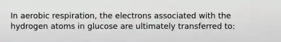 In aerobic respiration, the electrons associated with the hydrogen atoms in glucose are ultimately transferred to: