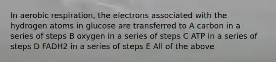 In <a href='https://www.questionai.com/knowledge/kyxGdbadrV-aerobic-respiration' class='anchor-knowledge'>aerobic respiration</a>, the electrons associated with the hydrogen atoms in glucose are transferred to A carbon in a series of steps B oxygen in a series of steps C ATP in a series of steps D FADH2 in a series of steps E All of the above