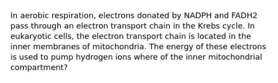 In aerobic respiration, electrons donated by NADPH and FADH2 pass through an electron transport chain in the Krebs cycle. In eukaryotic cells, the electron transport chain is located in the inner membranes of mitochondria. The energy of these electrons is used to pump hydrogen ions where of the inner mitochondrial compartment?