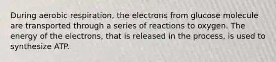 During aerobic respiration, the electrons from glucose molecule are transported through a series of reactions to oxygen. The energy of the electrons, that is released in the process, is used to synthesize ATP.