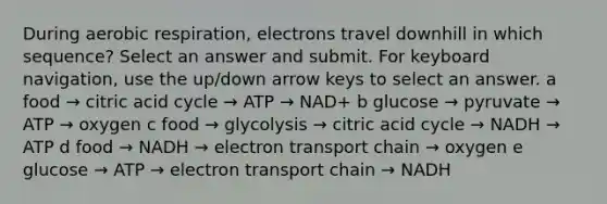 During aerobic respiration, electrons travel downhill in which sequence? Select an answer and submit. For keyboard navigation, use the up/down arrow keys to select an answer. a food → citric acid cycle → ATP → NAD+ b glucose → pyruvate → ATP → oxygen c food → glycolysis → citric acid cycle → NADH → ATP d food → NADH → electron transport chain → oxygen e glucose → ATP → electron transport chain → NADH