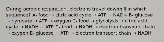 During aerobic respiration, electrons travel downhill in which sequence? A- food → citric acid cycle → ATP → NAD+ B- glucose → pyruvate → ATP → oxygen C- food → glycolysis → citric acid cycle → NADH → ATP D- food → NADH → electron transport chain → oxygen E- glucose → ATP → electron transport chain → NADH