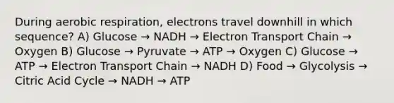 During aerobic respiration, electrons travel downhill in which sequence? A) Glucose → NADH → Electron Transport Chain → Oxygen B) Glucose → Pyruvate → ATP → Oxygen C) Glucose → ATP → Electron Transport Chain → NADH D) Food → Glycolysis → Citric Acid Cycle → NADH → ATP