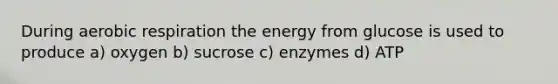 During aerobic respiration the energy from glucose is used to produce a) oxygen b) sucrose c) enzymes d) ATP