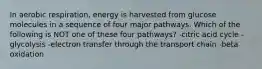 In aerobic respiration, energy is harvested from glucose molecules in a sequence of four major pathways. Which of the following is NOT one of these four pathways? -citric acid cycle -glycolysis -electron transfer through the transport chain -beta oxidation