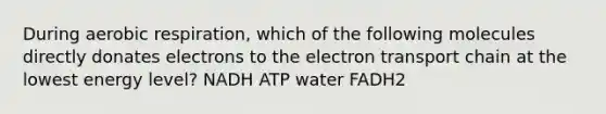 During aerobic respiration, which of the following molecules directly donates electrons to the electron transport chain at the lowest energy level? NADH ATP water FADH2