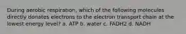 During aerobic respiration, which of the following molecules directly donates electrons to the electron transport chain at the lowest energy level? a. ATP b. water c. FADH2 d. NADH