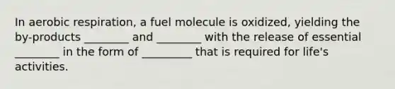 In <a href='https://www.questionai.com/knowledge/kyxGdbadrV-aerobic-respiration' class='anchor-knowledge'>aerobic respiration</a>, a fuel molecule is oxidized, yielding the by-products ________ and ________ with the release of essential ________ in the form of _________ that is required for life's activities.